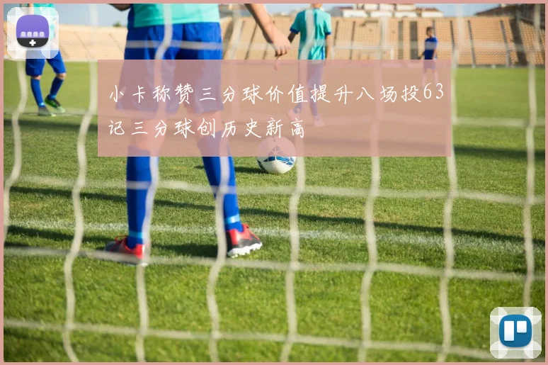 小卡称赞三分球价值提升八场投63记三分球创历史新高