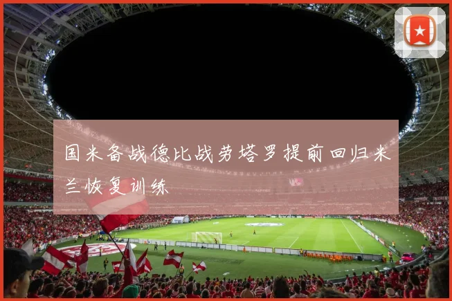 国米备战德比战劳塔罗提前回归米兰恢复训练