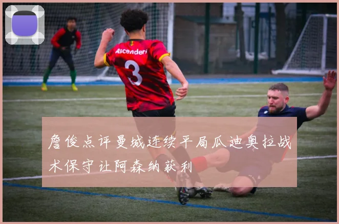 詹俊点评曼城连续平局瓜迪奥拉战术保守让阿森纳获利