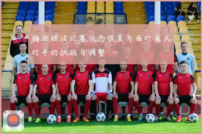 梅尔顿谈比赛状态恢复与面对高大对手的挑战与调整