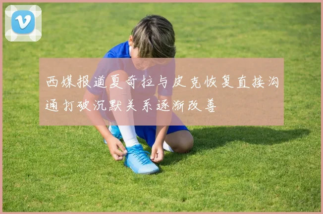 西媒报道夏奇拉与皮克恢复直接沟通打破沉默关系逐渐改善