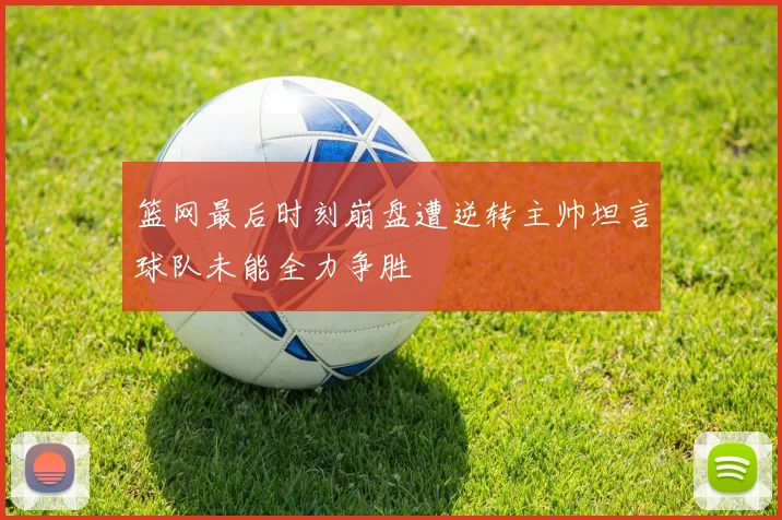 篮网最后时刻崩盘遭逆转主帅坦言球队未能全力争胜