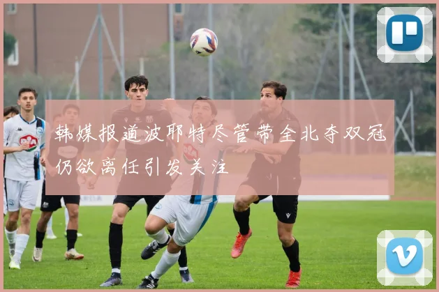 韩媒报道波耶特尽管带全北夺双冠仍欲离任引发关注