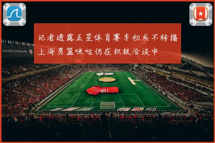 记者透露五星体育赛季初或不转播上海男篮咪咕仍在积极洽谈中