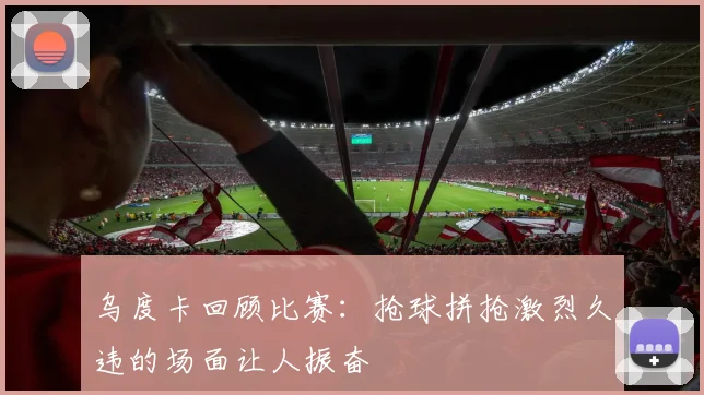 乌度卡回顾比赛：抢球拼抢激烈久违的场面让人振奋