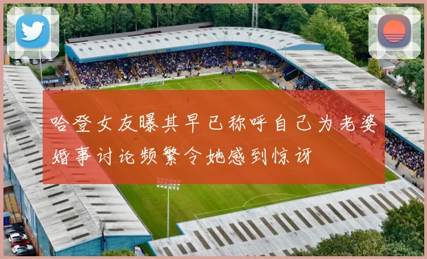 哈登女友曝其早已称呼自己为老婆婚事讨论频繁令她感到惊讶