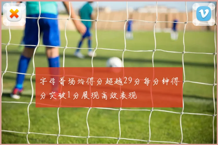 字母哥场均得分超越29分每分钟得分突破1分展现高效表现