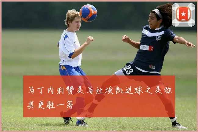 马丁内利赞美马杜埃凯进球之美称其更胜一筹