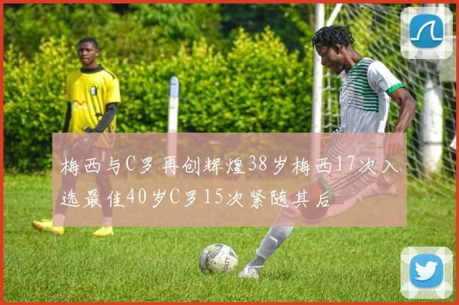 梅西与C罗再创辉煌38岁梅西17次入选最佳40岁C罗15次紧随其后