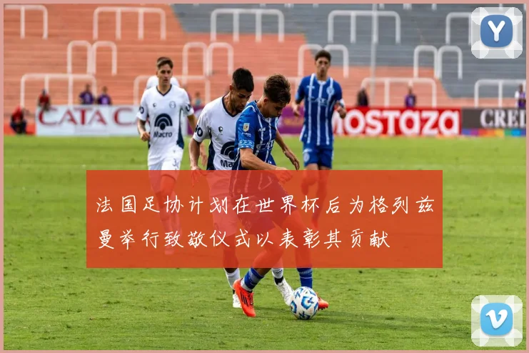 法国足协计划在世界杯后为格列兹曼举行致敬仪式以表彰其贡献