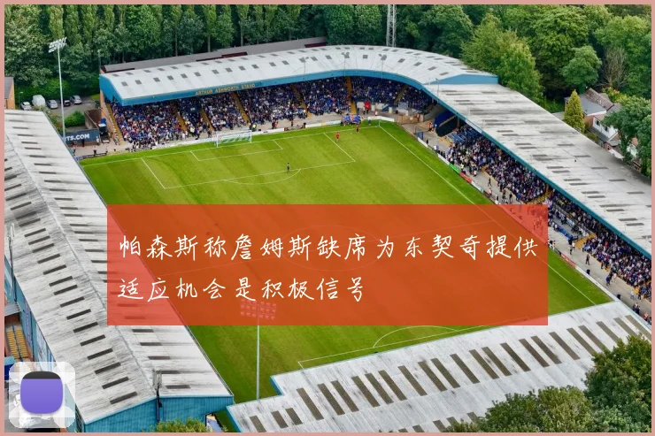 帕森斯称詹姆斯缺席为东契奇提供适应机会是积极信号
