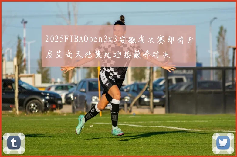 2025FIBAOpen3x3安徽省决赛即将开启艾尚天地集结迎接巅峰对决