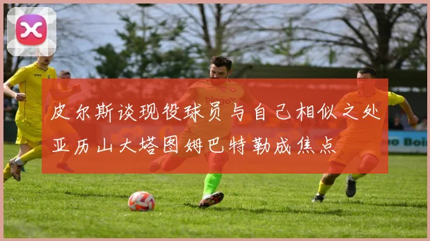 皮尔斯谈现役球员与自己相似之处亚历山大塔图姆巴特勒成焦点