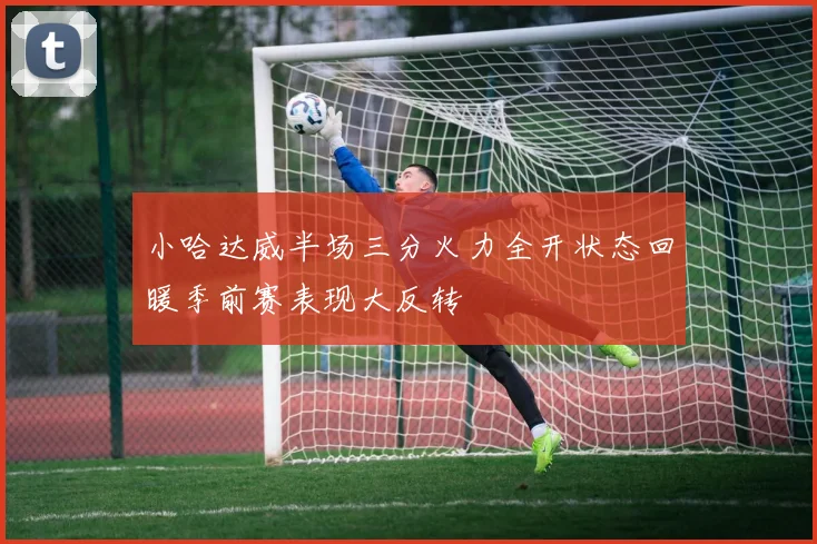 小哈达威半场三分火力全开状态回暖季前赛表现大反转