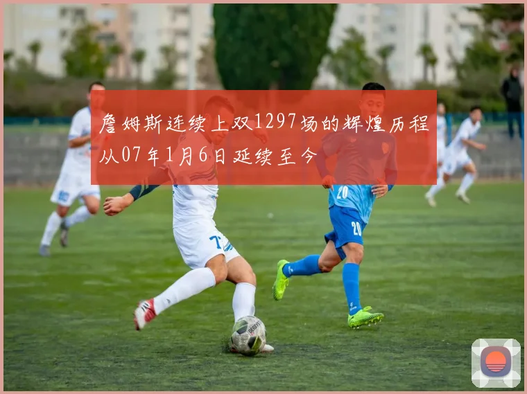 詹姆斯连续上双1297场的辉煌历程从07年1月6日延续至今