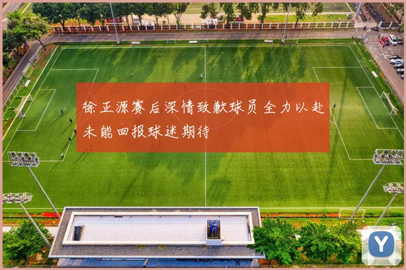 徐正源赛后深情致歉球员全力以赴未能回报球迷期待