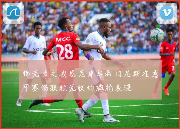 锋无力之战恩昆库与希门尼斯在意甲赛场颗粒无收的尴尬表现
