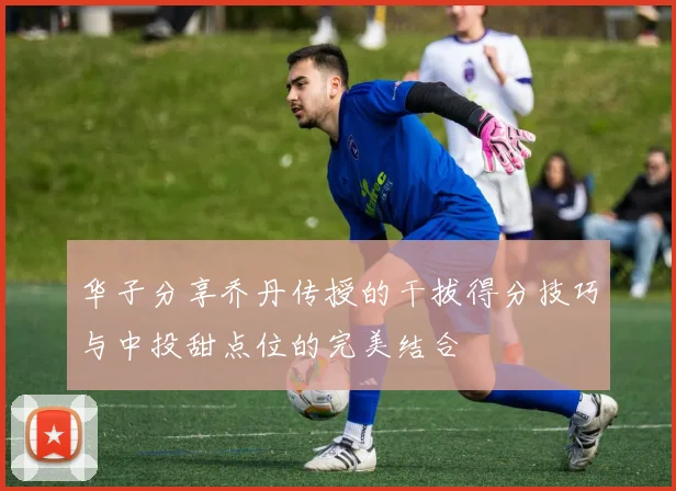 华子分享乔丹传授的干拔得分技巧与中投甜点位的完美结合