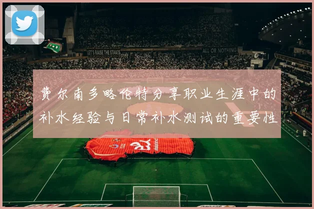 费尔南多略伦特分享职业生涯中的补水经验与日常补水测试的重要性