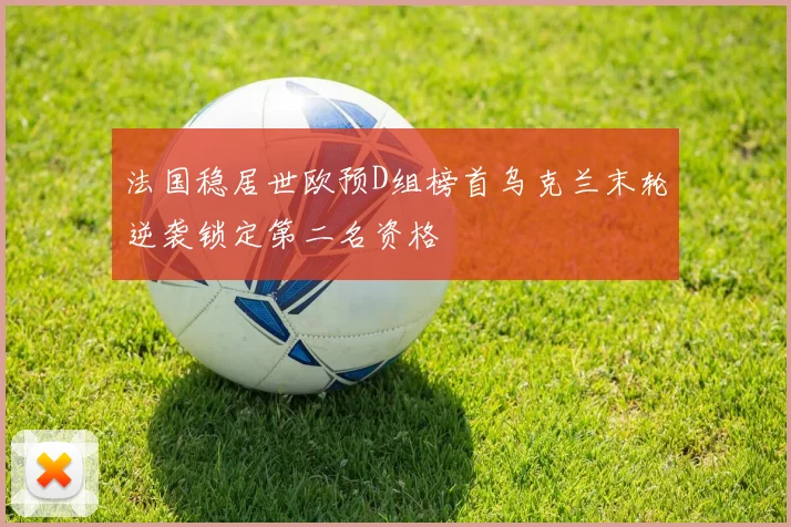 法国稳居世欧预D组榜首乌克兰末轮逆袭锁定第二名资格