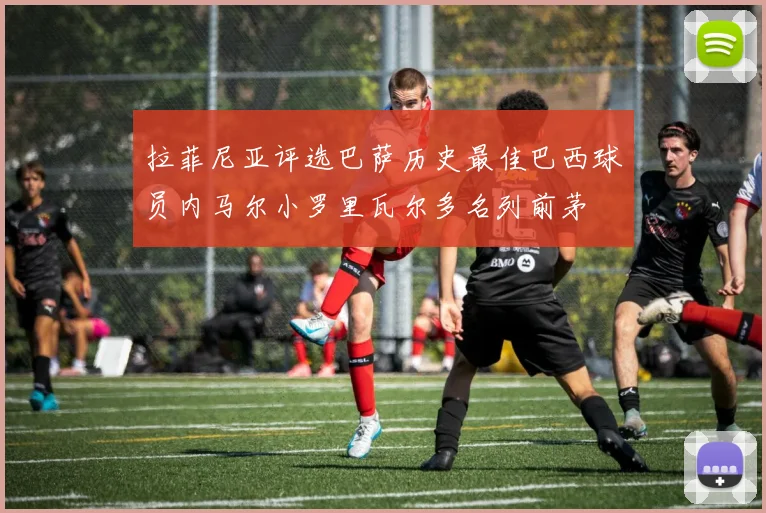 拉菲尼亚评选巴萨历史最佳巴西球员内马尔小罗里瓦尔多名列前茅
