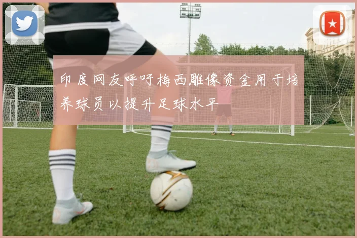 印度网友呼吁梅西雕像资金用于培养球员以提升足球水平
