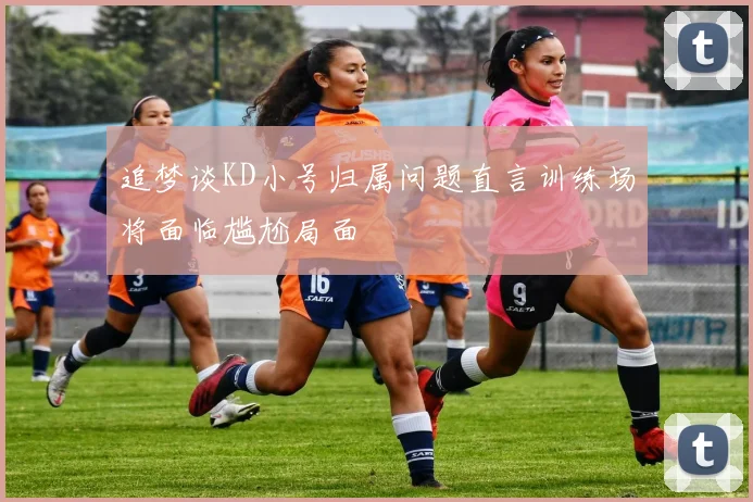 追梦谈KD小号归属问题直言训练场将面临尴尬局面