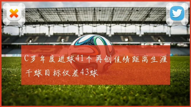 C罗年度进球41个再创佳绩距离生涯千球目标仅差43球