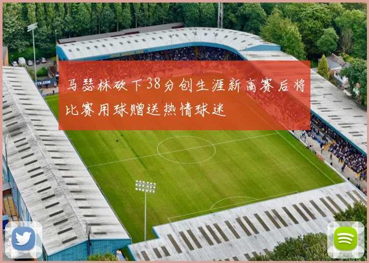 马瑟林砍下38分创生涯新高赛后将比赛用球赠送热情球迷