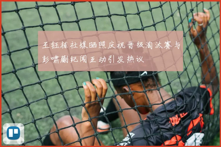 王钰栋社媒晒照庆祝晋级淘汰赛与彭啸蒯纪闻互动引发热议