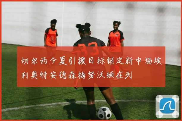 切尔西今夏引援目标锁定新中场埃利奥特安德森梅努沃顿在列