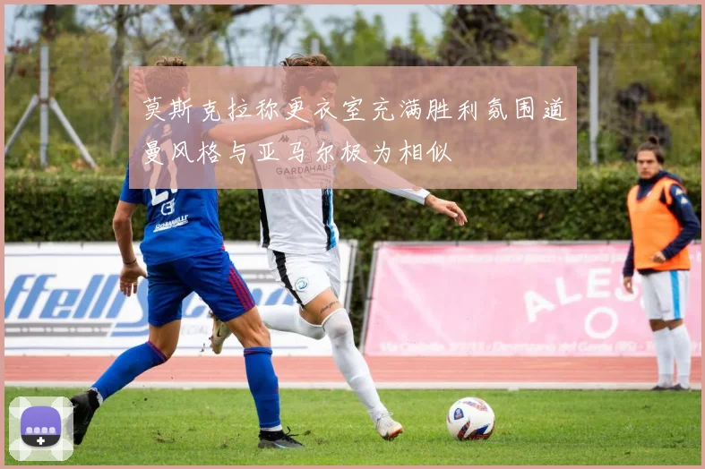 莫斯克拉称更衣室充满胜利氛围道曼风格与亚马尔极为相似