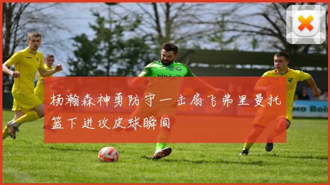 杨瀚森神勇防守一击扇飞弗里曼托篮下进攻皮球瞬间