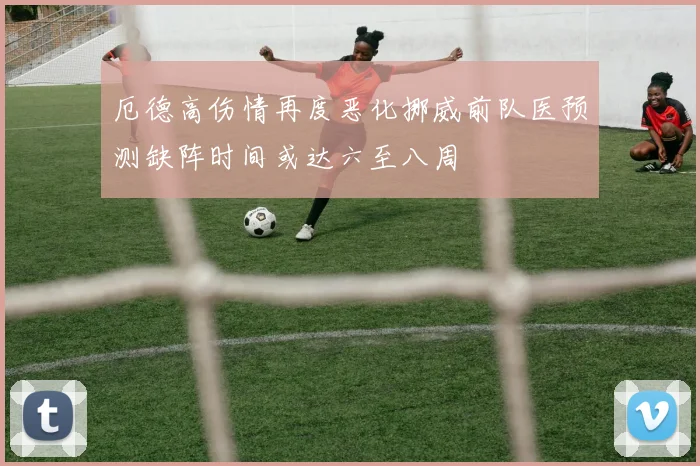 厄德高伤情再度恶化挪威前队医预测缺阵时间或达六至八周
