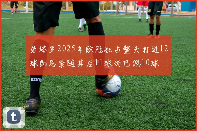 劳塔罗2025年欧冠独占鳌头打进12球凯恩紧随其后11球姆巴佩10球