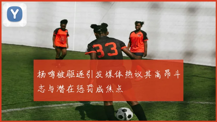 杨鸣被驱逐引发媒体热议其高昂斗志与潜在惩罚成焦点