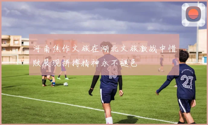 河南焦作文旅在湖北文旅激战中惜败展现拼搏精神永不褪色