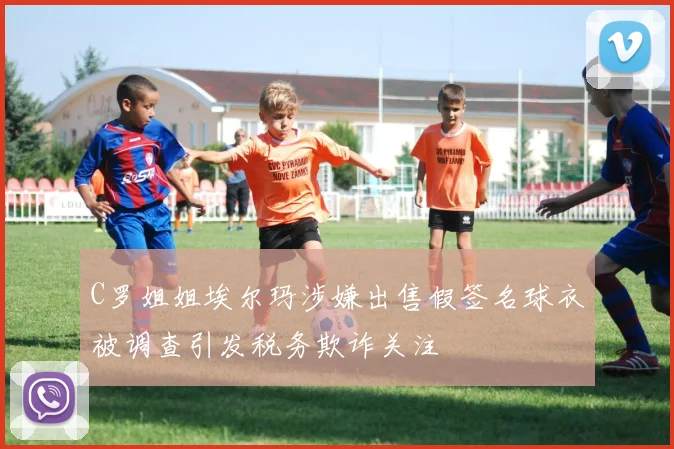 C罗姐姐埃尔玛涉嫌出售假签名球衣被调查引发税务欺诈关注