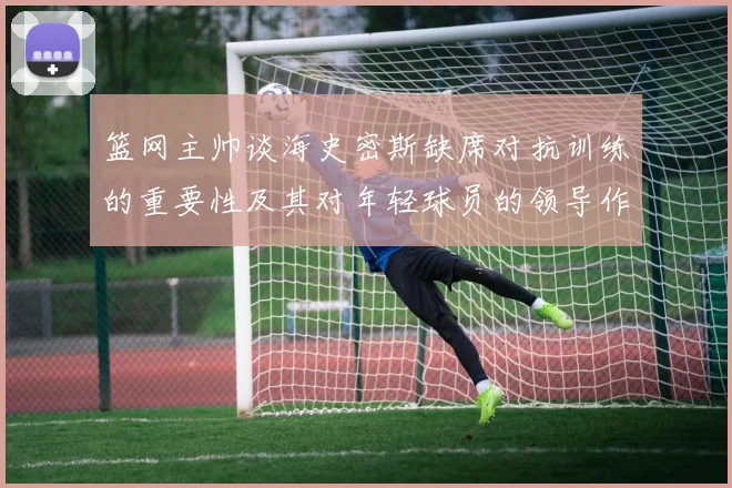 篮网主帅谈海史密斯缺席对抗训练的重要性及其对年轻球员的领导作用