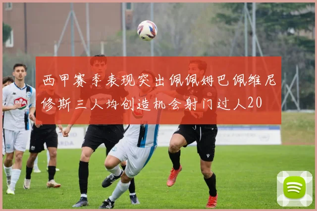 西甲赛季表现突出佩佩姆巴佩维尼修斯三人均创造机会射门过人20