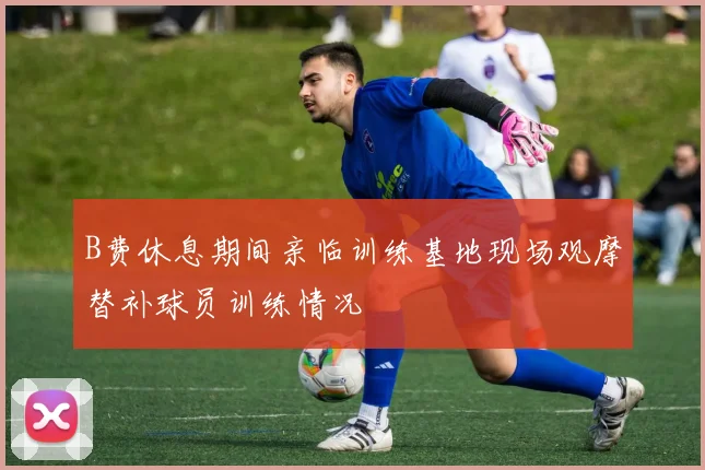 B费休息期间亲临训练基地现场观摩替补球员训练情况