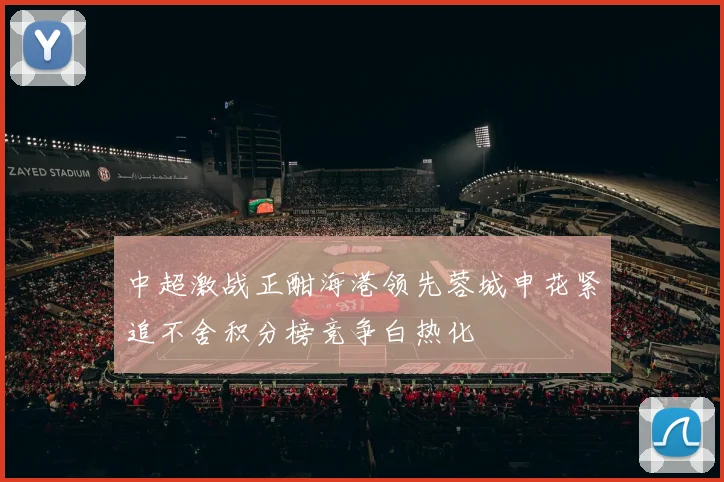 中超激战正酣海港领先蓉城申花紧追不舍积分榜竞争白热化