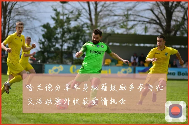 哈兰德分享单身秘籍鼓励多参与社交活动意外收获爱情机会