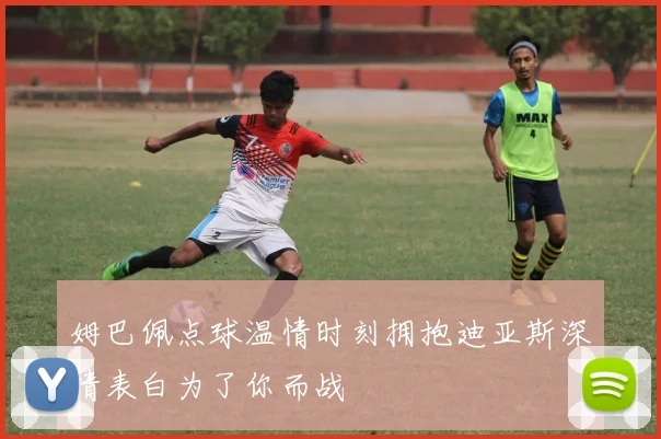姆巴佩点球温情时刻拥抱迪亚斯深情表白为了你而战