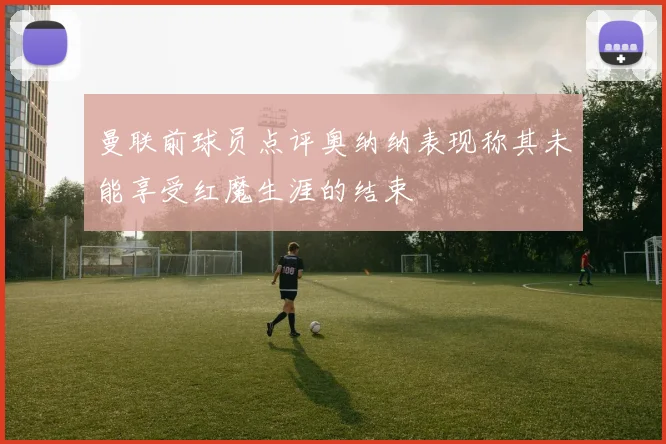 曼联前球员点评奥纳纳表现称其未能享受红魔生涯的结束