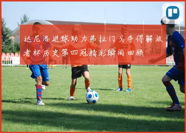 达尼洛进球助力弗拉门戈夺得解放者杯历史第四冠精彩瞬间回顾
