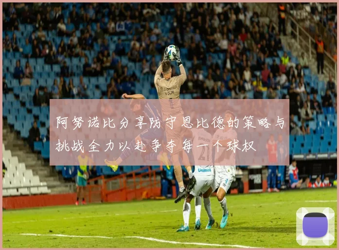阿努诺比分享防守恩比德的策略与挑战全力以赴争夺每一个球权