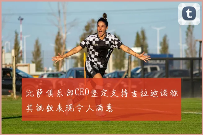 比萨俱乐部CEO坚定支持吉拉迪诺称其执教表现令人满意