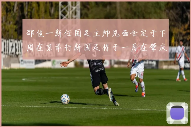 邵佳一新任国足主帅见面会定于下周在京举行新国足将于一月在肇庆集训