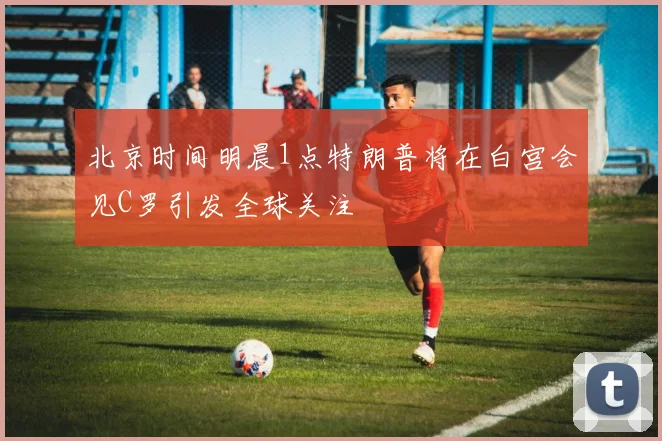 北京时间明晨1点特朗普将在白宫会见C罗引发全球关注